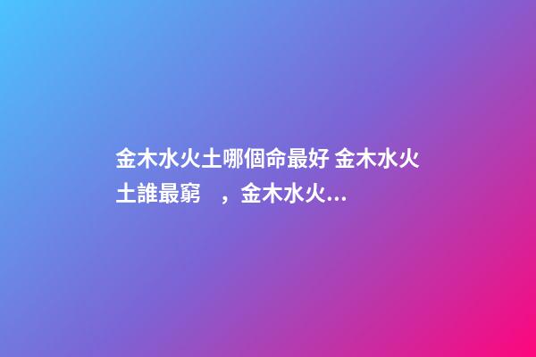 金木水火土哪個命最好 金木水火土誰最窮，金木水火土哪個命最好